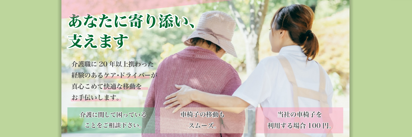 あなたに寄り添い、支えます 介護職に20年以上携わった経験のあるケア・ドライバーが真心こめて快適な移動をお手伝いします。介護に関して困っていることをご相談下さい。車椅子の移動もスムーズ。当社の車椅子を利用する場合100円。