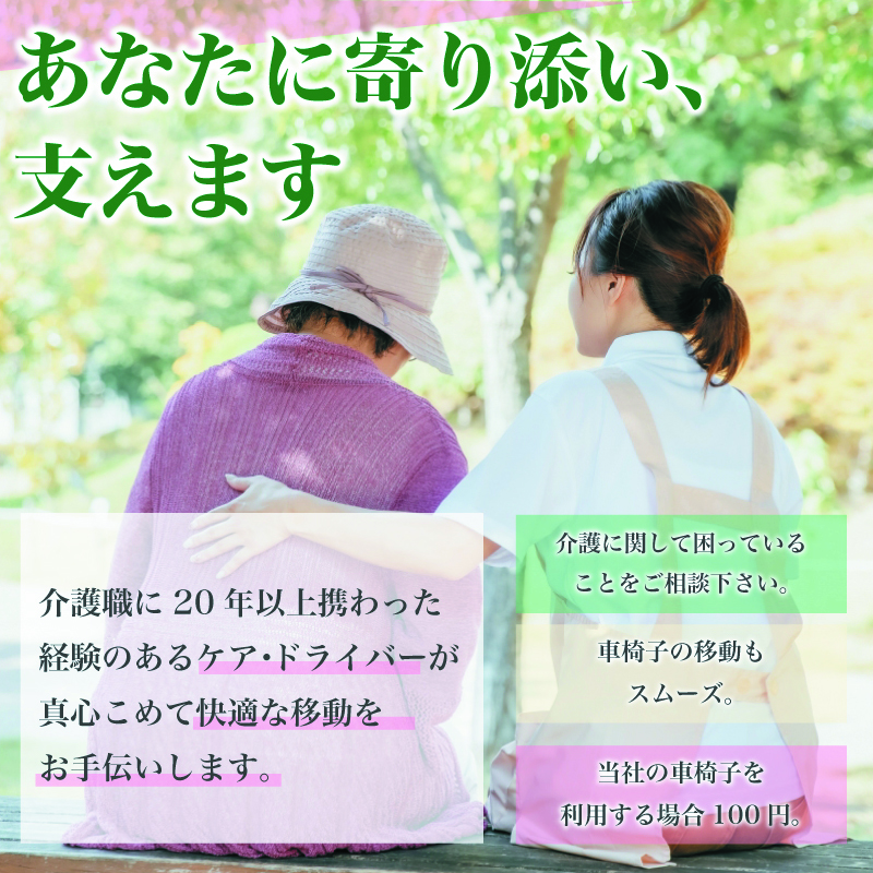 あなたに寄り添い、支えます 介護職に20年以上携わった経験のあるケア・ドライバーが真心こめて快適な移動をお手伝いします。介護に関して困っていることをご相談下さい。車椅子の移動もスムーズ。当社の車椅子を利用する場合100円。